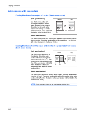 Page 60Copying Functions 
4-10OPERATION GUIDE
Making copies with clean edges
Erasing blemishes from edges of copies (Sheet erase mode)
[Inch specifications]
Use this to remove the dark 
shading that appears around 
sheet originals during copying. 
Select the border width to be 
erased from among 0.13/0.25/
0.38/0.50/0.63/0.75 (). ((A) in the 
illustration is the Border Width.)
[Metric specifications]
Use this to remove the dark shading that appears around sheet originals 
during copying. Select the border width...