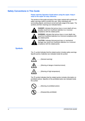 Page 8 
viOPERATION GUIDE
Safety Conventions in This Guide
Please read this Operation Guide before using the copier. Keep it 
close to the copier for easy reference.
The sections of this guide and parts of the copier marked with symbols are 
safety warnings meant to protect the user, other individuals and 
surrounding objects, and ensure correct and safe usage of the copier. The 
symbols and their meanings are indicated below.
Symbols 
The   symbol indicates that the related section includes safety warnings....