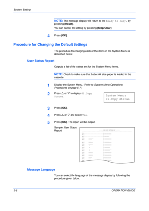 Page 80System Setting 
5-8OPERATION GUIDE
NOTE: The message display will return to the Ready to copy. by  
pressing [Reset].
You can cancel the setting by pressing [Stop/Clear].
4Press [OK].
Procedure for Changing the Default Settings
The procedure for changing each of the items in the System Menu is 
described below.
User Status Report
Outputs a list of the values set for the System Menu items.
NOTE: Check to make sure that Letter/A4 size paper is loaded in the 
cassette.
1Display the System Menu. (Refer to...