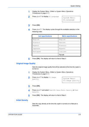 Page 81System Setting 
OPERATION GUIDE5-9
1Display the System Menu. (Refer to System Menu Operations 
Procedures on page 5-7.)
2Press U or V to display 02.Language.
3Press [OK].
4Press U or V. The display cycles through the available selection in the 
following order:
5Press [OK]. The display will return to that of Step 2.
Original Image Quality
Sets the original image quality that will be selected at the time the copier is 
turned on.
1Display the System Menu. (Refer to System Menu Operations 
Procedures on...