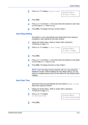 Page 93System Setting 
OPERATION GUIDE5-21
2Press U or V to display 50.Auto Clear.
3Press [OK].
4Press U or V and select On in the case where the transition to Auto Clear 
is to be made or Off when it is not.
5Press [OK]. The display will return to that of Step 2.
Auto Sleep Setting
Set whether or not to automatically enter Sleep Mode when copying is 
completed or after operations have been finished.
1Display the System Menu. (Refer to System Menu Operations 
Procedures on page 5-7.)
2Press U or V to display...