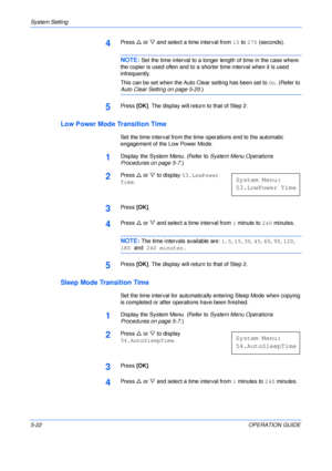 Page 94System Setting 
5-22OPERATION GUIDE
4Press U or V and select a time interval from 10 to 270 (seconds).
NOTE: Set the time interval to a longer length of time in the case where 
the copier is used often and to a shorter time interval when it is used 
infrequently.
This can be set when the Auto Clear setting has been set to On. (Refer to 
Auto Clear Setting on page 5-20.)
5Press [OK]. The display will return to that of Step 2.
Low Power Mode Transition Time
Set the time interval from the time operations...