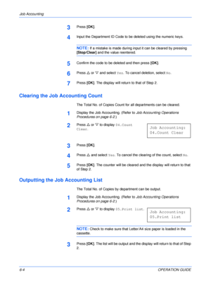 Page 100Job Accounting 
6-4OPERATION GUIDE
3Press [OK].
4Input the Department ID Code to be deleted using the numeric keys.
NOTE: If a mistake is made during input it can be cleared by pressing 
[Stop/Clear] and the value reentered.
5Confirm the code to be deleted and then press [OK].
6Press U or V and select Yes. To cancel deletion, select No.
7Press [OK]. The display will return to that of Step 2.
Clearing the Job Accounting Count
The Total No. of Copies Count for all departments can be cleared.
1Display the...