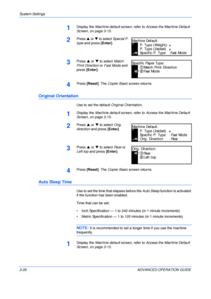 Page 102System Settings 
3-20 ADVANCED OPERATION GUIDE
1Display the Machine default screen, refer to Access the Machine Default 
Screen, on page 3-15.
2Press S or T to select Special P. 
type and press [Enter].
3Press S or T to select Match 
Print Direction or Fast Mode and 
press [Enter].
4Press [Reset]. The Copier Basic screen returns.
Original Orientation
Use to set the default Original Orientation.
1Display the Machine default screen, refer to Access the Machine Default 
Screen, on page 3-15.
2Press S or T...