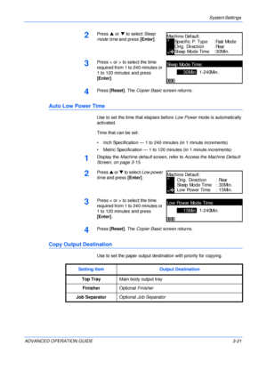 Page 103System Settings 
ADVANCED OPERATION GUIDE 3-21
2Press S or T to select Sleep 
mode time and press [Enter].
3Press < or > to select the time 
required from 1 to 240 minutes or 
1 to 120 minutes and press 
[Enter].
4Press [Reset]. The Copier Basic screen returns.
Auto Low Power Time
Use to set the time that elapses before Low Power mode is automatically 
activated.
Time that can be set:
• Inch Specification — 1 to 240 minutes (in 1 minute increments)
• Metric Specification — 1 to 120 minutes (in 1 minute...