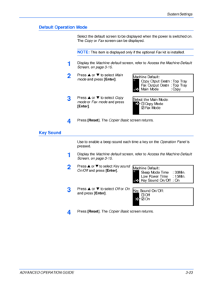 Page 105System Settings 
ADVANCED OPERATION GUIDE 3-23
Default Operation Mode
Select the default screen to be displayed when the power is switched on. 
The Copy or Fax screen can be displayed.
NOTE: This item is displayed only if the optional Fax kit is installed.
1Display the Machine default screen, refer to Access the Machine Default 
Screen, on page 3-15.
2Press S or T to select Main 
mode and press [Enter].
3Press S or T to select Copy 
mode or Fax mode and press 
[Enter].
4Press [Reset]. The Copier Basic...