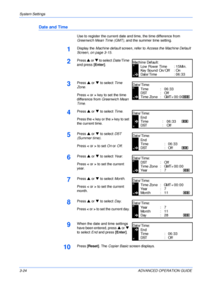Page 106System Settings 
3-24 ADVANCED OPERATION GUIDE
Date and Time
Use to register the current date and time, the time difference from 
Greenwich Mean Time (GMT), and the summer time setting.
1Display the Machine default screen, refer to Access the Machine Default 
Screen, on page 3-15.
2Press S or T to select Date/Time 
and press [Enter].
3Press S or T to select Time 
Zone.
Press < or > key to set the time 
difference from Greenwich Mean 
Time.
4Press S or T to select Time.
Press the < key or the > key to set...