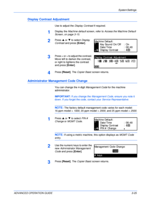 Page 107System Settings 
ADVANCED OPERATION GUIDE 3-25
Display Contrast Adjustment
Use to adjust the Display Contrast if required.
1Display the Machine default screen, refer to Access the Machine Default 
Screen, on page 3-15.
2Press S or T to select Display 
Contrast and press [Enter].
3Press < or > to adjust the contrast. 
Move left to darken the contrast, 
or right to lightens the contrast 
and press [Enter].
4Press [Reset]. The Copier Basic screen returns.
Administrator Management Code Change
You can change...