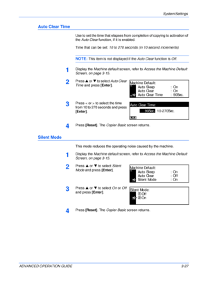 Page 109System Settings 
ADVANCED OPERATION GUIDE 3-27
Auto Clear Time
Use to set the time that elapses from completion of copying to activation of 
the Auto Clear function, if it is enabled.
Time that can be set: 10 to 270 seconds (in 10 second increments)
NOTE: This item is not displayed if the Auto Clear function is Off.
1Display the Machine default screen, refer to Access the Machine Default 
Screen, on page 3-15.
2Press S or T to select Auto Clear 
Time and press [Enter].
3Press < or > to select the time...