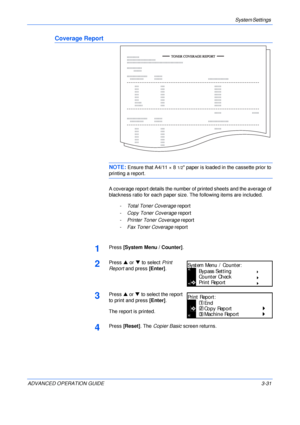 Page 113System Settings 
ADVANCED OPERATION GUIDE 3-31
Coverage Report
NOTE: Ensure that A4/11 × 81/2 paper is loaded in the cassette prior to 
printing a report.
A coverage report details the number of printed sheets and the average of 
blackness ratio for each paper size. The following items are included.
-Total Toner Coverage report
-Copy Toner Coverage report
-Printer Toner Coverage report
-Fax Toner Coverage report
1Press [System Menu / Counter].
2Press S or T to select Print 
Report and press [Enter]....