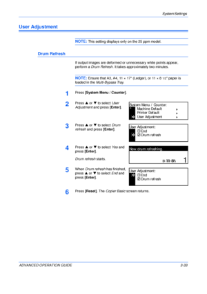 Page 115System Settings 
ADVANCED OPERATION GUIDE 3-33
User Adjustment
NOTE: This setting displays only on the 25 ppm model.
Drum Refresh
If output images are deformed or unnecessary white points appear, 
perform a Drum Refresh. It takes approximately two minutes.
NOTE: Ensure that A3, A4, 11 × 17 (Ledger), or 11 × 81/2 paper is 
loaded in the Multi-Bypass Tray.
1Press [System Menu / Counter].
2Press S or T to select User 
Adjustment and press [Enter].
3Press S or T to select Drum 
refresh and press [Enter]....