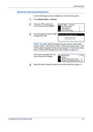 Page 119Job Accounting 
ADVANCED OPERATION GUIDE 4-3
Access the Job Accounting Screen
Use the following procedure to display the Job Accounting screen.
1Press [System Menu / Counter].
2Press S or T to select Job 
Accounting and press [Enter].
3Use the keypad to enter the 4 digit 
management code. 
NOTE: The factory default management code varies for each model:
16 ppm model = 1600, 20 ppm model = 2000, and 25 ppm model = 2500.
The four-digit management code can be changed. For further information 
refer to...