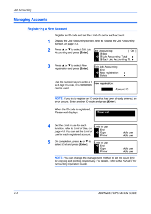 Page 120Job Accounting 
4-4 ADVANCED OPERATION GUIDE
Managing Accounts
Registering a New Account
Register an ID-code and set the Limit of Use for each account.
1Display the Job Accounting screen, refer to Access the Job Accounting 
Screen, on page 4-3.
2Press S or T to select Edit Job 
Accounting and press [Enter].
3Press S or T to select New 
registration and press [Enter].
Use the numeric keys to enter a 1 
to 8 digit ID-code, 0 to 99999999 
can be used.
NOTE: If you try to register an ID-code that has been...