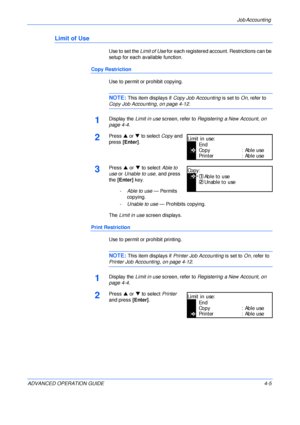 Page 121Job Accounting 
ADVANCED OPERATION GUIDE 4-5
Limit of Use
Use to set the Limit of Use for each registered account. Restrictions can be 
setup for each available function.
Copy Restriction
Use to permit or prohibit copying.
NOTE: This item displays if Copy Job Accounting is set to On, refer to 
Copy Job Accounting, on page 4-12.
1Display the Limit in use screen, refer to Registering a New Account, on 
page 4-4.
2Press S or T to select Copy and 
press [Enter].
3Press S or T to select Able to 
use or Unable...