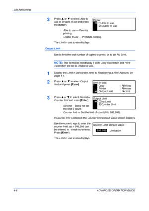 Page 122Job Accounting 
4-6 ADVANCED OPERATION GUIDE
3Press S or T to select Able to 
use or Unable to use and press 
the [Enter].
-Able to use — Permits 
printing.
-Unable to use — Prohibits printing.
The Limit in use screen displays.
Output Limit
Use to limit the total number of copies or prints, or to set No Limit.
NOTE: This item does not display if both Copy Restriction and Print 
Restriction are set to Unable to use.
1Display the Limit in use screen, refer to Registering a New Account, on 
page 4-4.
2Press...