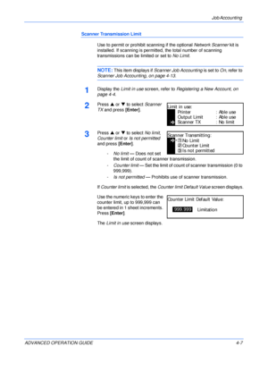 Page 123Job Accounting 
ADVANCED OPERATION GUIDE 4-7
Scanner Transmission Limit
Use to permit or prohibit scanning if the optional Network Scanner kit is 
installed. If scanning is permitted, the total number of scanning 
transmissions can be limited or set to No Limit.
NOTE: This item displays if Scanner Job Accounting is set to On, refer to 
Scanner Job Accounting, on page 4-13.
1Display the Limit in use screen, refer to Registering a New Account, on 
page 4-4.
2Press S or T to select Scanner 
TX and press...