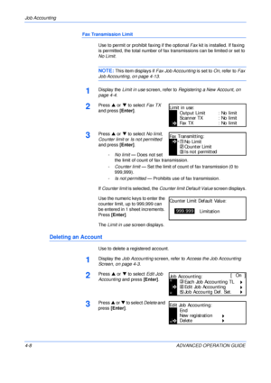 Page 124Job Accounting 
4-8 ADVANCED OPERATION GUIDE
Fax Transmission Limit
Use to permit or prohibit faxing if the optional Fax kit is installed. If faxing 
is permitted, the total number of fax transmissions can be limited or set to 
No Limit.
NOTE: This item displays if Fax Job Accounting is set to On, refer to Fax 
Job Accounting, on page 4-13.
1Display the Limit in use screen, refer to Registering a New Account, on 
page 4-4.
2Press S or T to select Fax TX 
and press [Enter].
3Press S or T to select No...