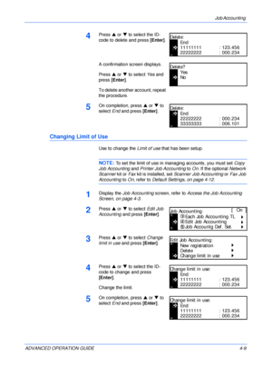 Page 125Job Accounting 
ADVANCED OPERATION GUIDE 4-9
4Press S or T to select the ID-
code to delete and press [Enter].
A confirmation screen displays.
Press S or T to select Yes and 
press [Enter].
To delete another account, repeat 
the procedure.
5On completion, press S or T to 
select End and press [Enter].
Changing Limit of Use
Use to change the Limit of use that has been setup.
NOTE: To set the limit of use in managing accounts, you must set Copy 
Job Accounting and Printer Job Accounting to On. If the...