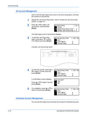 Page 126Job Accounting 
4-10 ADVANCED OPERATION GUIDE
All Account Management
Use to view the total output count, print a Job Accounting report, and clear 
the counter for all accounts.
1Display the Job Accounting screen, refer to Access the Job Accounting 
Screen, on page 4-3.
2Press S or T to select Job 
Accounting Total and press 
[Enter].
The total output count of all accounts displays.
3To print the Job Accounting 
report, press S or T to select 
Print Report and press [Enter].
Example: Job Accounting...