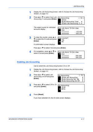 Page 127Job Accounting 
ADVANCED OPERATION GUIDE 4-11
1Display the Job Accounting screen, refer to Access the Job Accounting 
Screen, on page 4-3.
2Press S or T to select Each Job 
Accounting TL and press [Enter].
The output counts for individual 
accounts display.
3To clear the counter, press S or 
T to select the ID-code and press 
[Enter].
A confirmation screen displays.
Press S or T to select Yes and press [Enter].
4On completion, press S or T to 
select End and press [Enter].
Enabling Job Accounting
Use to...