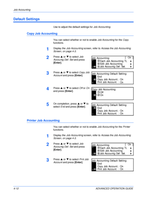 Page 128Job Accounting 
4-12 ADVANCED OPERATION GUIDE
Default Settings
Use to adjust the default settings for Job Accounting.
Copy Job Accounting
You can select whether or not to enable Job Accounting for the Copy 
functions.
1Display the Job Accounting screen, refer to Access the Job Accounting 
Screen, on page 4-3.
2Press S or T to select Job 
Accountg Def. Set and press 
[Enter].
3Press S or T to select Copy Job 
Account and press [Enter].
4Press S or T to select Off or On 
and press [Enter].
5On completion,...