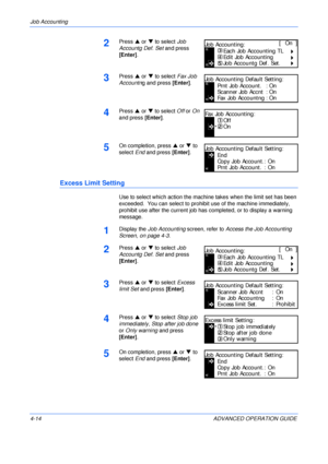 Page 130Job Accounting 
4-14 ADVANCED OPERATION GUIDE
2Press S or T to select Job 
Accountg Def. Set and press 
[Enter].
3Press S or T to select Fax Job 
Accountng and press [Enter].
4Press S or T to select Off or On 
and press [Enter].
5On completion, press S or T to 
select End and press [Enter].
Excess Limit Setting
Use to select which action the machine takes when the limit set has been 
exceeded.  You can select to prohibit use of the machine immediately, 
prohibit use after the current job has completed,...