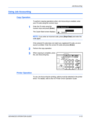 Page 131Job Accounting 
ADVANCED OPERATION GUIDE 4-15
Using Job Accounting
Copy Operation
To perform copying operations when Job Accounting is enabled, enter 
your ID-code using the numeric keys.
1Enter the ID-code using the 
numeric keys and press [Enter].
The Copier Basic screen displays.
NOTE: If you enter an incorrect code, press [Stop/Clear] and enter the 
code again.
If the entered ID-code does not match any registered ID-code, an error 
sound is emitted. Enter the correct ID-code and press [Enter]....