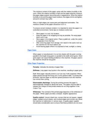 Page 137Appendix 
ADVANCED OPERATION GUIDE Appendix-5The moisture content of the paper varies with the relative humidity in the 
room. When the relative humidity is high and the paper absorbs moisture, 
the paper edges expand, becoming wavy in appearance. When the relative 
humidity is low and the paper loses moisture, the edges shrink and tighten, 
and print contrast may suffer.
Wavy or tight edges can cause jams and alignment anomalies. The 
moisture content of the paper should be 4 to 6 %.
To ensure correct...