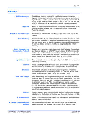 Page 149Appendix 
ADVANCED OPERATION GUIDE Appendix-17
Glossary
Additional memoryAn additional memory (optional) is used for increasing the memory 
capacity of this machine. In this machine, a memory can be added for the 
copier functions and the printer functions respectively. (For copier: 16 MB, 
32 MB, 64 MB, and 128 MB/for printer: 32 MB, 64 MB, 128 MB, and 256 
MB) For DIMM that can be used in this machine, contact your dealer.
AppleTalkAppleTalk offers file sharing and printer sharing and it also enables...