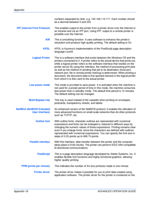 Page 150Appendix 
Appendix-18 ADVANCED OPERATION GUIDEnumbers separated by dots, e.g. 192.168.110.171. Each number should 
be a decimal between 0 and 255.
IPP (Internet Print Protocol)This enables output to the printer from a printer driver over the Internet or 
an intranet and via an IPP port. Using IPP, output to a remote printer is 
possible over the Internet.
KIRThis is smoothing function. It uses software to enhance the printer’s 
resolution and produce high-quality printing. The default setting is On....