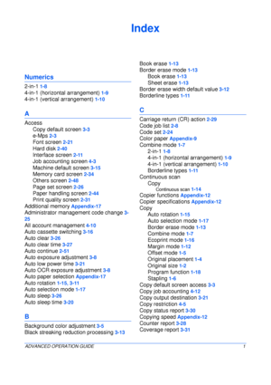 Page 153ADVANCED OPERATION GUIDE1
Index
Numerics
2-in-1 1-8
4-in-1 (horizontal arrangement) 1-9
4-in-1 (vertical arrangement) 1-10
A
Access
Copy default screen
 3-3
e-Mps 2-3
Font screen 2-21
Hard disk 2-40
Interface screen 2-11
Job accounting screen 4-3
Machine default screen 3-15
Memory card screen 2-34
Others screen 2-48
Page set screen 2-26
Paper handling screen 2-44
Print quality screen 2-31
Additional memory Appendix-17
Administrator management code change 3-
25
All account management 4-10
Auto cassette...