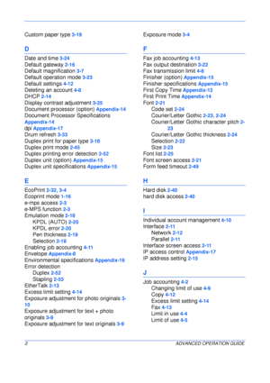 Page 154 
2ADVANCED OPERATION GUIDE
Custom paper type 3-19
D
Date and time 3-24
Default gateway 2-16
Default magnification 3-7
Default operation mode 3-23
Default settings 4-12
Deleting an account 4-8
DHCP 2-14
Display contrast adjustment 3-25
Document processor (option) Appendix-14
Document Processor Specifications 
Appendix-14
dpi Appendix-17
Drum refresh 3-33
Duplex print for paper type 3-18
Duplex print mode 2-45
Duplex printing error detection 2-52
Duplex unit (option) Appendix-15
Duplex unit specifications...