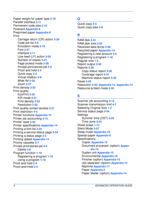 Page 156 
4ADVANCED OPERATION GUIDE
Paper weight for paper type 3-18
Parallel interface 2-11
Permanent code jobs 2-10
Postcard Appendix-8
Preprinted paper Appendix-9
Print
Carriage return (CR) action
 2-29
Code job list 2-8
Emulation mode 2-18
Font 2-21
Interface 2-11
Line feed (LF) action 2-29
Number of copies 2-27
Page protect mode 2-28
Private print/stored job 2-5
Proof and hold 2-4
Quick copy 2-4
Virtual mailbox 2-6
Wide A4 2-30
Zoom 2-27
Print density 2-33
Print quality
EcoPrint
 2-32
KIR mode 2-31
Print...