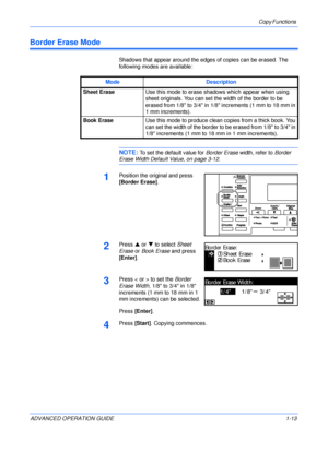 Page 23Copy Functions 
ADVANCED OPERATION GUIDE 1-13
Border Erase Mode
Shadows that appear around the edges of copies can be erased. The 
following modes are available:
NOTE: To set the default value for Border Erase width, refer to Border 
Erase Width Default Value, on page 3-12.
1Position the original and press 
[Border Erase].
2Press S or T to select Sheet 
Erase or Book Erase and press 
[Enter].
3Press < or > to set the Border 
Erase Width, 1/8 to 3/4 in 1/8 
increments (1 mm to 18 mm in 1 
mm increments)...