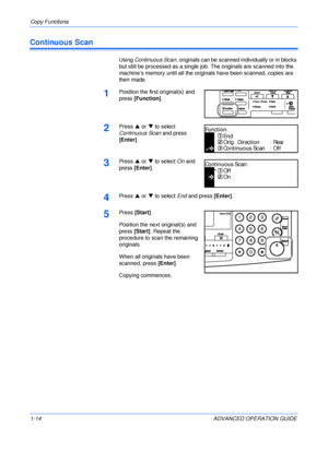 Page 24Copy Functions 
1-14 ADVANCED OPERATION GUIDE
Continuous Scan
Using Continuous Scan, originals can be scanned individually or in blocks 
but still be processed as a single job. The originals are scanned into the 
machine’s memory until all the originals have been scanned, copies are 
then made.
1Position the first original(s) and 
press [Function].
2Press S or T to select 
Continuous Scan and press 
[Enter].
3Press S or T to select On and 
press [Enter].
4Press S or T to select End and press [Enter]....