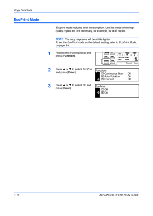 Page 26Copy Functions 
1-16 ADVANCED OPERATION GUIDE
EcoPrint Mode
Ecoprint mode reduces toner consumption. Use this mode when high 
quality copies are not necessary, for example, for draft copies.
NOTE: The copy exposure will be a little lighter.
To set the EcoPrint mode as the default setting, refer to EcoPrint Mode, 
on page 3-4.
1Position the first original(s) and 
press [Function].
2Press S or T to select EcoPrint 
and press [Enter].
3Press S or T to select On and 
press [Enter].
EcoPrint
Func tio n:...