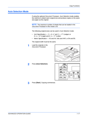 Page 27Copy Functions 
ADVANCED OPERATION GUIDE 1-17
Auto Selection Mode
If using the optional Document Processor, Auto Selection mode enables 
the machine to detect each original size and produce copies on the same 
size paper as the original.
NOTE: The maximum number of sheets that can be loaded in the 
Document Processor in this mode is 30.
The following original sizes can be used in Auto Selection mode:
• Inch Specification — 11 × 8
1/2 and 11 × 17 (Ledger) or
8
1/2× 14 (Legal) and 81/2× 11 (Letter)
•...