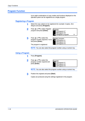 Page 28Copy Functions 
1-18 ADVANCED OPERATION GUIDE
Program Function
Up to eight combinations of copy modes and functions displayed on the 
operation panel can be registered as a single program.
Registering a Program
1Select the copy options to be registered (for example 5 copies, Sort, 
Margin) and press [Program].
2Press S or T to select Register 
program and press [Enter].
3Press S or T to select the 
program number required (1 to 8) 
and press [Enter].
The program is registered.
NOTE: You can also select...