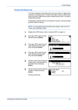 Page 33Printer Settings 
ADVANCED OPERATION GUIDE 2-5
Private Print/Stored Job
If Private is selected on the printer driver, the user enters a 4-digit access 
code prior to sending the job. The job is then held in memory until the user 
enters the same 4-digit access code to enable the job to print. The data is 
cleared after printing.
If Stored job is selected, there is no restriction on access. The job is printed 
and then stored in memory.
NOTE: For information about the printer driver options, refer to the...