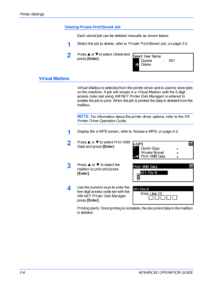 Page 34Printer Settings 
2-6 ADVANCED OPERATION GUIDE
Deleting Private Print/Stored Job
Each stored job can be deleted manually as shown below:
1Select the job to delete, refer to Private Print/Stored Job, on page 2-5.
2Press S or T to select Delete and 
press [Enter].
Virtual Mailbox
Virtual Mailbox is selected from the printer driver and is used to store jobs 
on the machine. A job will remain in a Virtual Mailbox until the 5-digit 
access code (set using KM-NET Printer Disk Manager) is entered to 
enable the...