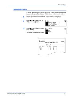 Page 35Printer Settings 
ADVANCED OPERATION GUIDE 2-7
Virtual Mailbox List
A list can be printed which shows the current Virtual Mailbox numbers, the 
data stored in a mailbox, the size of data stored and other information.
1Display the e-MPS screen, refer to Access e-MPS, on page 2-3.
2Press S or T to select List of 
VMB and press [Enter].
3Press S or T to select Print and 
press [Enter].
The virtual mailbox list is printed.
P ri vate/ S to red
Print VMB Data
e-MP S
List of VMB
No
Print
List of VMB
VIRTUAL...