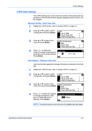 Page 37Printer Settings 
ADVANCED OPERATION GUIDE 2-9
e-MPS Detail Settings
The e-MPS settings such as the maximum number of documents that can 
be stored on the hard disk and the capacity assigned to each function, can 
be changed.
Maximum Number - Quick Copy Jobs
1Display the e-MPS screen, refer to Access e-MPS, on page 2-3.
2Press S or T to select e-MPS 
Configuration and press [Enter].
3Press S or T to select Quick 
Copy and press [Enter].
4Press < or > to select the 
maximum number of jobs that can 
be...