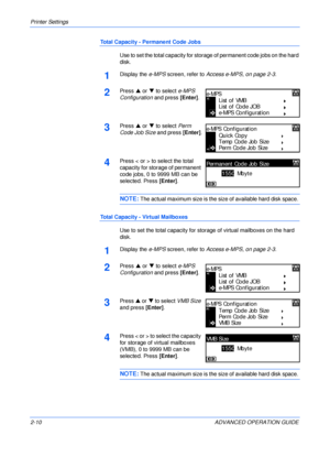 Page 38Printer Settings 
2-10 ADVANCED OPERATION GUIDE
Total Capacity - Permanent Code Jobs
Use to set the total capacity for storage of permanent code jobs on the hard 
disk. 
1Display the e-MPS screen, refer to Access e-MPS, on page 2-3.
2Press S or T to select e-MPS 
Configuration and press [Enter].
3Press S or T to select Perm 
Code Job Size and press [Enter].
4Press < or > to select the total 
capacity for storage of permanent 
code jobs, 0 to 9999 MB can be 
selected. Press [Enter].
NOTE: The actual...