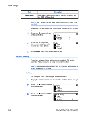 Page 40Printer Settings 
2-12 ADVANCED OPERATION GUIDE
NOTE: Use a parallel interface cable that complies with the IEEE 1284 
standard.
1Display the Interface screen, refer to Access the Interface Screen, on page 
2-11.
2Press S or T to select Parallel 
and press [Enter].
3Press S or T to select the 
transmission/reception mode 
required and press [Enter].
4Press [Reset]. The Printer Basic screen displays.
Network Setting
To perform network printing, network setup is required. This section 
describes the tasks...