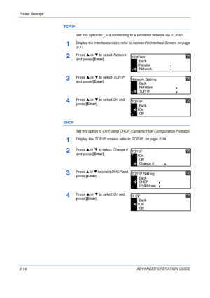 Page 42Printer Settings 
2-14 ADVANCED OPERATION GUIDE
TCP/IP
Set this option to On if connecting to a Windows network via TCP/IP.
1Display the Interface screen, refer to Access the Interface Screen, on page 
2-11.
2Press S or T to select Network 
and press [Enter].
3Press S or T to select TCP/IP 
and press [Enter].
4Press S or T to select On and 
press [Enter].
DHCP
Set this option to On if using DHCP (Dynamic Host Configuration Protocol).
1Display the TCP/IP screen, refer to TCP/IP, on page 2-14.
2Press S or...