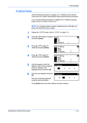 Page 43Printer Settings 
ADVANCED OPERATION GUIDE 2-15
IP Address Setting
Use the following procedure to register an IP Address to the machine. 
Check with your network administrator before performing this procedure.
If you use the following procedure to register the IP Address manually, 
ensure DHCP is Off and TCP/IP is On. 
NOTE: Any changes made to network settings become valid after you 
power the machine off and on again.
1Display the TCP/IP screen, refer to TCP/IP, on page 2-14.
2Press S or T to select...