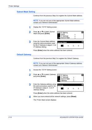 Page 44Printer Settings 
2-16 ADVANCED OPERATION GUIDE
Subnet Mask Setting
Continue from the previous Step 6 to register the Subnet Mask address.
NOTE: If you are not sure of the appropriate Subnet Mask address, 
contact your Network Administrator.
1Display the TCP/IP Setting screen.
2Press S or T to select Subnet 
Mask and press [Enter].
3Enter the Subnet Mask address 
using the same procedure used 
for the IP Address in steps 8 - 9 of 
IP Address Setting.
Press [Enter] when the entire address has been...