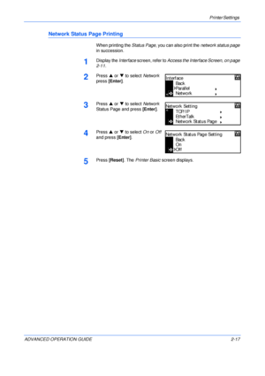 Page 45Printer Settings 
ADVANCED OPERATION GUIDE 2-17
Network Status Page Printing
When printing the Status Page, you can also print the network status page 
in succession.
1Display the Interface screen, refer to Access the Interface Screen, on page 
2-11.
2Press S or T to select Network 
press [Enter].
3Press S or T to select Network 
Status Page and press [Enter].
4Press S or T to select On or Off 
and press [Enter]. 
5Press [Reset]. The Printer Basic screen displays.
Back
Parallel
In terf ac e
Network...