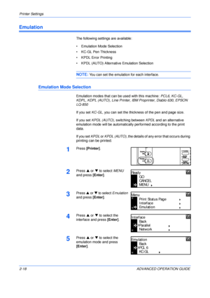 Page 46Printer Settings 
2-18 ADVANCED OPERATION GUIDE
Emulation
The following settings are available:
• Emulation Mode Selection
• KC-GL Pen Thickness
• KPDL Error Printing
• KPDL (AUTO) Alternative Emulation Selection
NOTE: You can set the emulation for each interface.
Emulation Mode Selection
Emulation modes that can be used with this machine: PCL6, KC-GL, 
KDPL, KDPL (AUTO), Line Printer, IBM Proprinter, Diablo 630, EPSON 
LQ-850 
If you set KC-GL, you can set the thickness of the pen and page size.
If you...