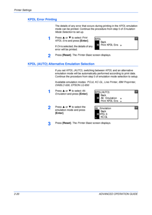 Page 48Printer Settings 
2-20 ADVANCED OPERATION GUIDE
KPDL Error Printing
The details of any error that occurs during printing in the KPDL emulation 
mode can be printed. Continue the procedure from step 5 of Emulation 
Mode Selection to set up.
1Press S or T to select Print 
KPDL Errs and press [Enter].
If On is selected, the details of any 
error will be printed.
2Press [Reset]. The Printer Basic screen displays.
KPDL (AUTO) Alternative Emulation Selection
If you set KPDL (AUTO), switching between KPDL and...